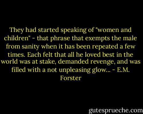 They had started speaking of "women and children" - that phrase that exempts the male from sanity when it has been repeated a few times. Each felt that all he loved best in the world was at stake, demanded revenge, and was filled with a not unpleasing glow... - E.M. Forster