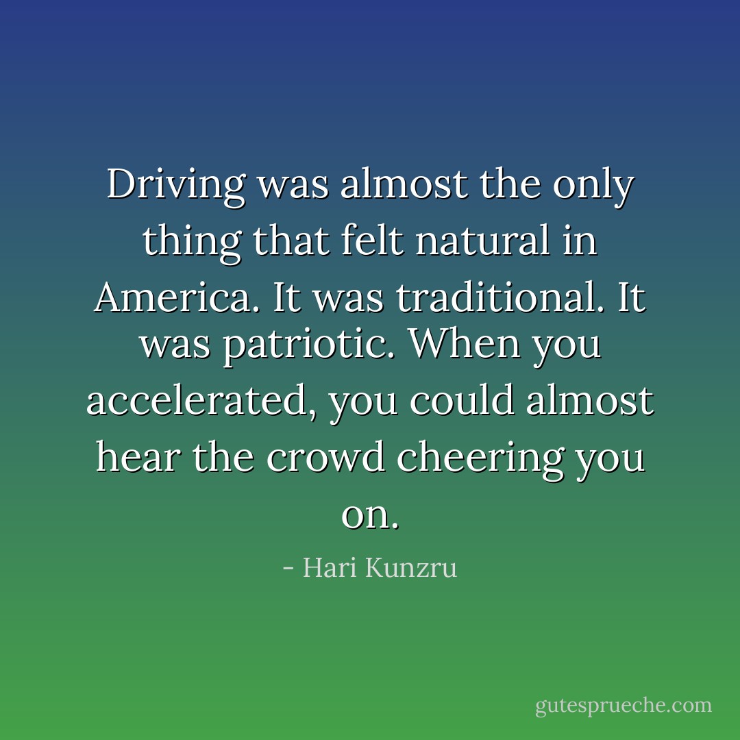 Driving was almost the only thing that felt natural in America. It was traditional. It was <i>patriotic</i>. When you accelerated, you could almost hear the crowd cheering you on. - Hari Kunzru