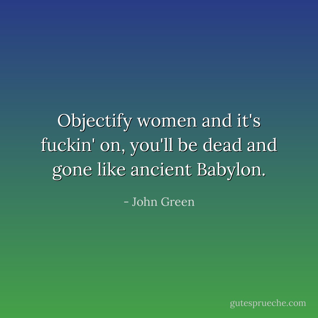 Objectify women and it's fuckin' on, you'll be dead and gone like ancient Babylon. - John Green