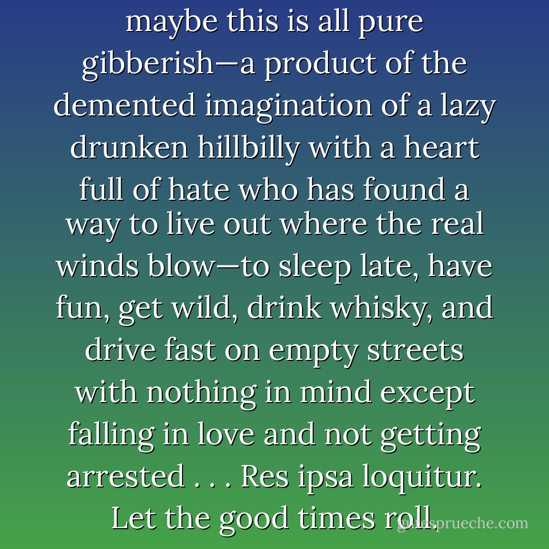 Maybe there is no Heaven. Or maybe this is all pure gibberish—a product of the demented imagination of a lazy drunken hillbilly with a heart full of hate who has found a way to live out where the real winds blow—to sleep late, have fun, get wild, drink whisky, and drive fast on empty streets with nothing in mind except falling in love and not getting arrested . . . Res ipsa loquitur. Let the good times roll. - Hunter S. Thompson