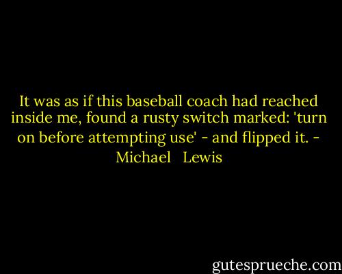 It was as if this baseball coach had reached inside me, found a rusty switch marked: 'turn on before attempting use' - and flipped it. - Michael   Lewis