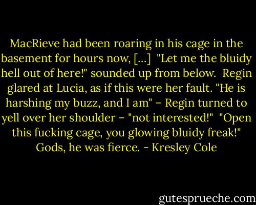 MacRieve had been roaring in his cage in the basement for hours now, […] <br />"Let me the bluidy hell out of here!" sounded up from below. <br />Regin glared at Lucia, as if this were her fault. "He is harshing my buzz, and I am" – Regin turned to yell over her shoulder – "not interested!" <br />"Open this fucking cage, you glowing bluidy freak!" Gods, he was fierce. - Kresley Cole
