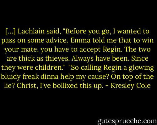 […] Lachlain said, "Before you go, I wanted to pass on some advice. Emma told me that to win your mate, you have to accept Regin. The two are thick as thieves. Always have been. Since they were children." <br />"So calling Regin a glowing bluidy freak dinna help my cause? On top of the lie? Christ, I've bollixed this up. - Kresley Cole