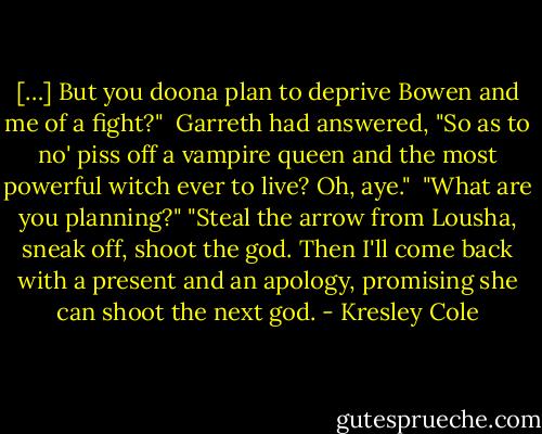[…] But you doona plan to deprive Bowen and me of a fight?" <br />Garreth had answered, "So as to no' piss off a vampire queen and the most powerful witch ever to live? Oh, aye." <br />"What are you planning?"<br />"Steal the arrow from Lousha, sneak off, shoot the god. Then I'll come back with a present and an apology, promising she can shoot the next god. - Kresley Cole