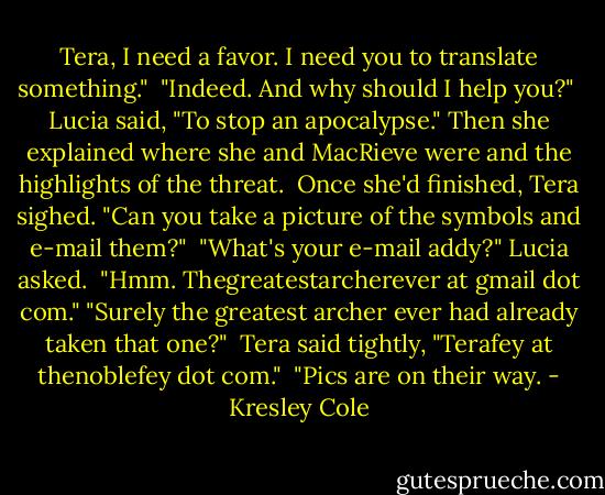 Tera, I need a favor. I need you to translate something." <br />"Indeed. And why should I help you?" <br />Lucia said, "To stop an apocalypse." Then she explained where she and MacRieve were and the highlights of the threat. <br />Once she'd finished, Tera sighed. "Can you take a picture of the symbols and e-mail them?" <br />"What's your e-mail addy?" Lucia asked. <br />"Hmm. Thegreatestarcherever at gmail dot com."<br />"Surely the greatest archer ever had already taken that one?" <br />Tera said tightly, "Terafey at thenoblefey dot com." <br />"Pics are on their way. - Kresley Cole