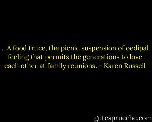 ...A food truce, the picnic suspension of oedipal feeling that permits the generations to love each other at family reunions. - Karen Russell