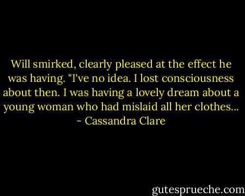Will smirked, clearly pleased at the effect he was having. "I've no idea. I lost consciousness about then. I was having a lovely dream about a young woman who had mislaid all her clothes... - Cassandra Clare