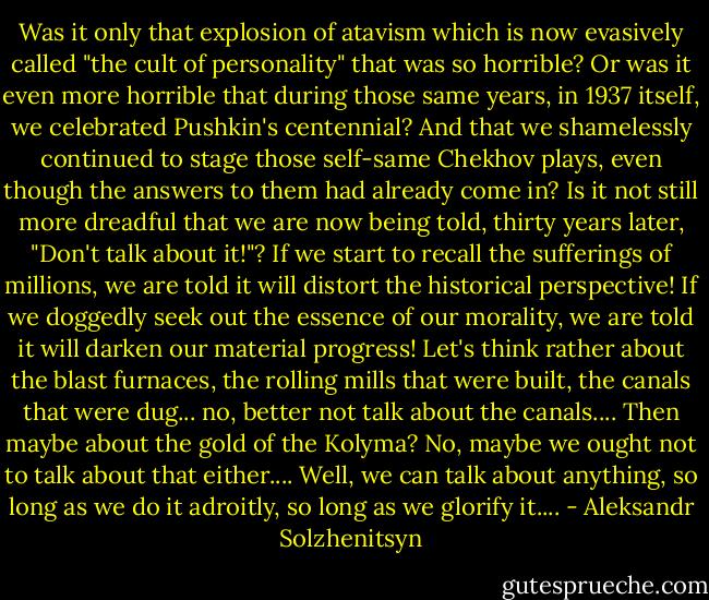 Was it only that explosion of atavism which is now evasively called "the cult of personality" that was so horrible? Or was it even more horrible that during those same years, in 1937 itself, we celebrated Pushkin's centennial? And that we shamelessly continued to stage those self-same Chekhov plays, even though the answers to them had already come in? Is it not still more dreadful that we are now being told, thirty years later, "Don't talk about it!"? If we start to recall the sufferings of millions, we are told it will distort the historical perspective! If we doggedly seek out the essence of our morality, we are told it will darken our material progress! Let's think rather about the blast furnaces, the rolling mills that were built, the canals that were dug... no, better not talk about the canals.... Then maybe about the gold of the Kolyma? No, maybe we ought not to talk about that either.... Well, we can talk about anything, so long as we do it adroitly, so long as we glorify it.... - Aleksandr Solzhenitsyn