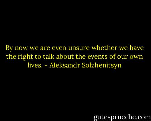 By now we are even unsure whether we have the right to talk about the events of our own lives. - Aleksandr Solzhenitsyn