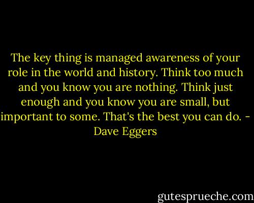 The key thing is managed awareness of your role in the world and history. Think too much and you know you are nothing. Think just enough and you know you are small, but important to some. That's the best you can do. - Dave Eggers