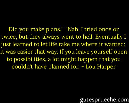 Did you make plans."<br /><br />"Nah. I tried once or twice, but they always went to hell. Eventually I just learned to let life take me where it wanted; it was easier that way. If you leave yourself open to possibilities, a lot might happen that you couldn't have planned for. - Lou Harper