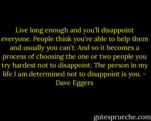 Live long enough and you'll disappoint everyone. People think you're able to help them and usually you can't. And so it becomes a process of choosing the one or two people you try hardest not to disappoint. The person in my life I am determined not to disappoint is you. - Dave Eggers