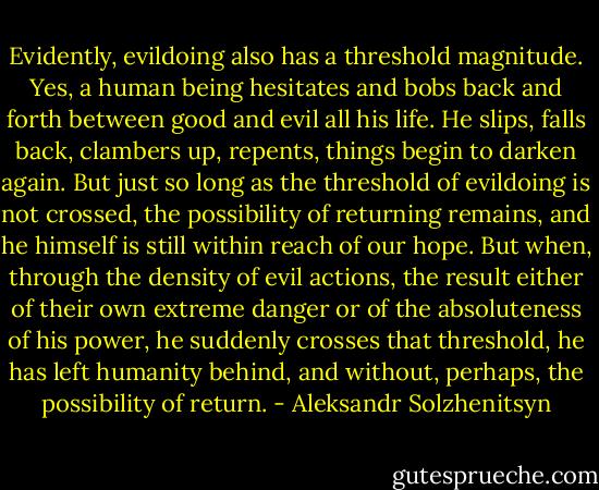 Evidently, evildoing also has a threshold magnitude. Yes, a human being hesitates and bobs back and forth between good and evil all his life. He slips, falls back, clambers up, repents, things begin to darken again. But just so long as the threshold of evildoing is not crossed, the possibility of returning remains, and he himself is still within reach of our hope. But when, through the density of evil actions, the result either of their own extreme danger or of the absoluteness of his power, he suddenly crosses that threshold, he has left humanity behind, and without, perhaps, the possibility of return. - Aleksandr Solzhenitsyn