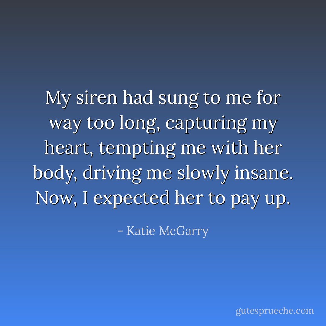My siren had sung to me for way too long, capturing my heart, tempting me with her body, driving me slowly insane. Now, I expected her to pay up. - Katie McGarry
