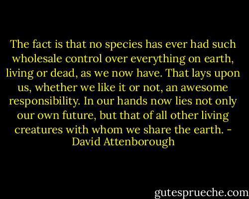 The fact is that no species has ever had such wholesale control over everything on earth, living or dead, as we now have. That lays upon us, whether we like it or not, an awesome responsibility. In our hands now lies not only our own future, but that of all other living creatures with whom we share the earth. - David Attenborough