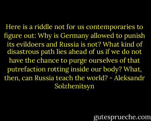 Here is a riddle not for us contemporaries to figure out: Why is Germany allowed to punish its evildoers and Russia is not? What kind of disastrous path lies ahead of us if we do not have the chance to purge ourselves of that putrefaction rotting inside our body? What, then, can Russia teach the world? - Aleksandr Solzhenitsyn