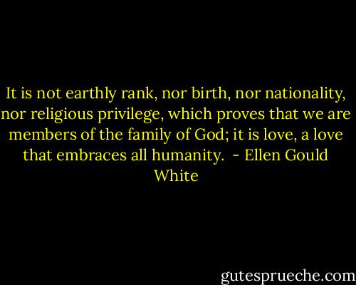 It is not earthly rank, nor birth, nor nationality, nor religious privilege, which proves that we are members of the family of God; it is love, a love that embraces all humanity.  - Ellen Gould White
