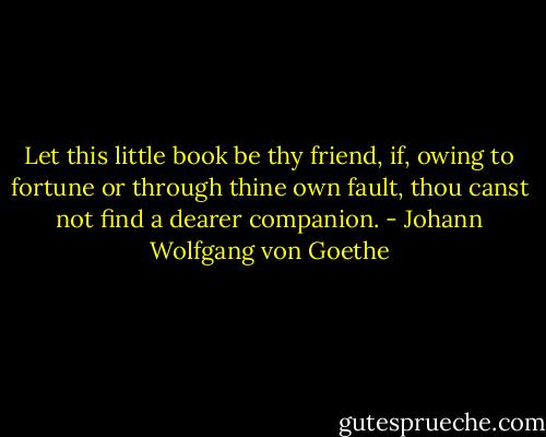 Let this little book be thy friend, if, owing to fortune or through thine own fault, thou canst not find a dearer companion. - Johann Wolfgang von Goethe