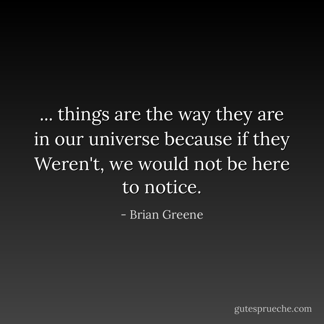 ... things are the way they are in our universe because if they Weren't, we would not be here to notice. - Brian Greene
