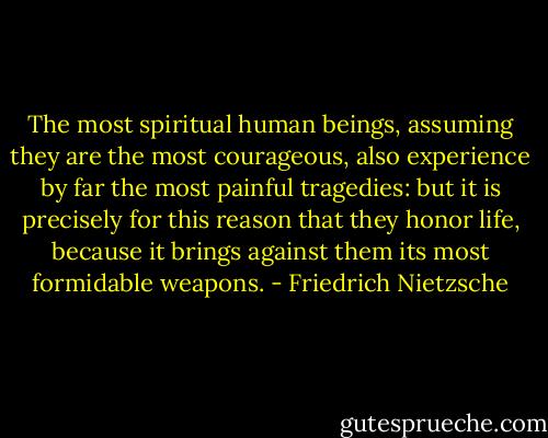 The most spiritual human beings, assuming they are the most courageous, also experience by far the most painful tragedies: but it is precisely for this reason that they honor life, because it brings against them its most formidable weapons. - Friedrich Nietzsche