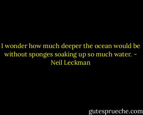 I wonder how much deeper the ocean would be without sponges soaking up so much water. - Neil Leckman