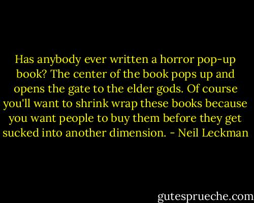 Has anybody ever written a horror pop-up book? The center of the book pops up and opens the gate to the elder gods. Of course you'll want to shrink wrap these books because you want people to buy them before they get sucked into another dimension. - Neil Leckman