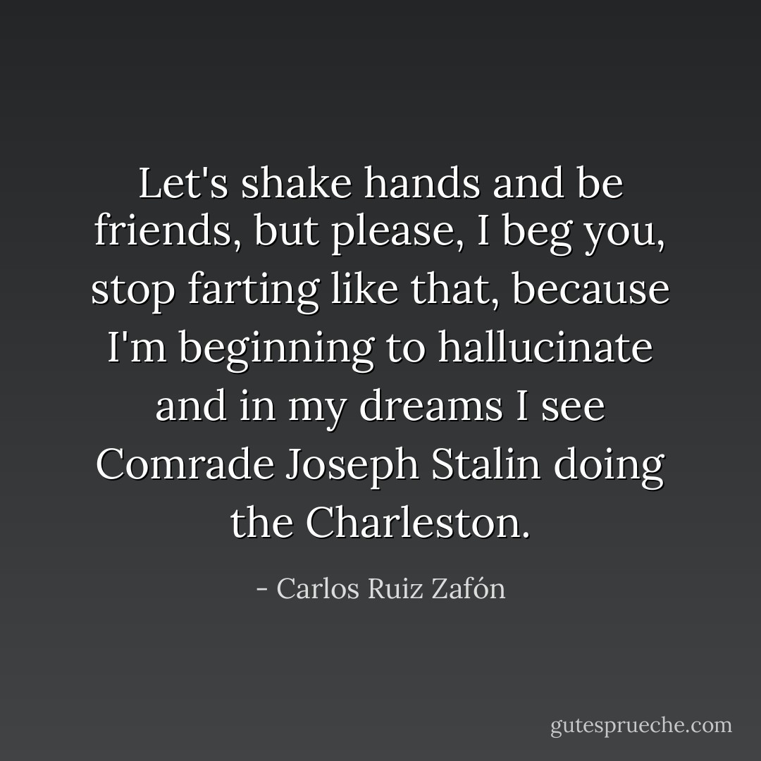 Let's shake hands and be friends, but please, I beg you, stop farting like that, because I'm beginning to hallucinate and in my dreams I see Comrade Joseph Stalin doing the Charleston. - Carlos Ruiz Zafón