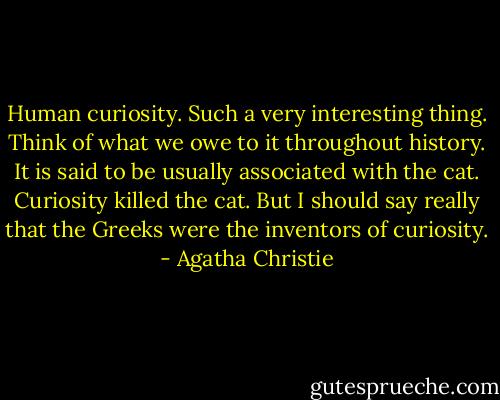 Human curiosity. Such a very interesting thing. Think of what we owe to it throughout history. It is said to be usually associated with the cat. Curiosity killed the cat. But I should say really that the Greeks were the inventors of curiosity. - Agatha Christie