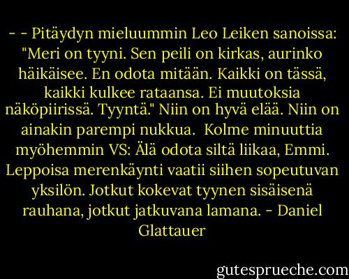 - - Pitäydyn mieluummin Leo Leiken sanoissa: "Meri on tyyni. Sen peili on kirkas, aurinko häikäisee. En odota mitään. Kaikki on tässä, kaikki kulkee rataansa. Ei muutoksia näköpiirissä. Tyyntä." Niin on hyvä elää. Niin on ainakin parempi nukkua.<br /><br />Kolme minuuttia myöhemmin<br />VS:<br />Älä odota siltä liikaa, Emmi. Leppoisa merenkäynti vaatii siihen sopeutuvan yksilön. Jotkut kokevat tyynen sisäisenä rauhana, jotkut jatkuvana lamana. - Daniel Glattauer