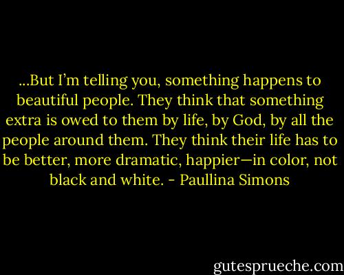 ...But I’m telling you, something happens to beautiful people. They think that something extra is owed to them by life, by God, by all the people around them. They think their life has to be better, more dramatic, happier—in color, not black and white. - Paullina Simons