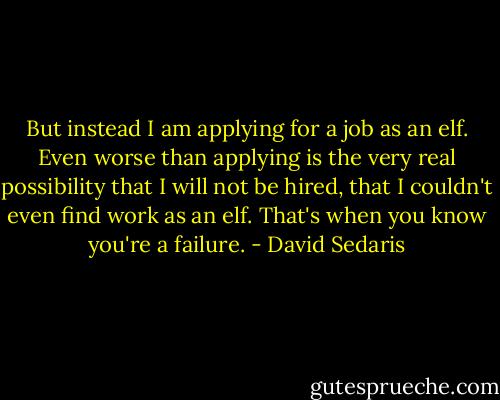 But instead I am applying for a job as an elf. Even worse than applying is the very real possibility that I will not be hired, that I couldn't even find work as an elf. That's when you know you're a failure. - David Sedaris
