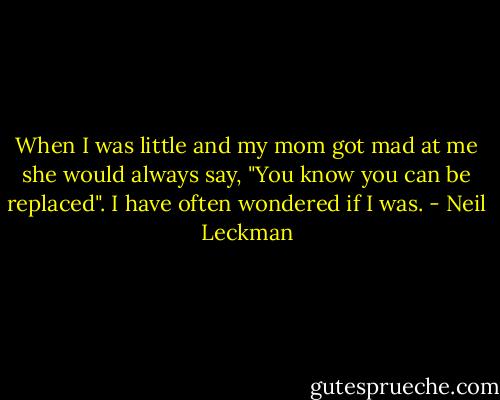 When I was little and my mom got mad at me she would always say, "You know you can be replaced".<br />I have often wondered if I was. - Neil Leckman