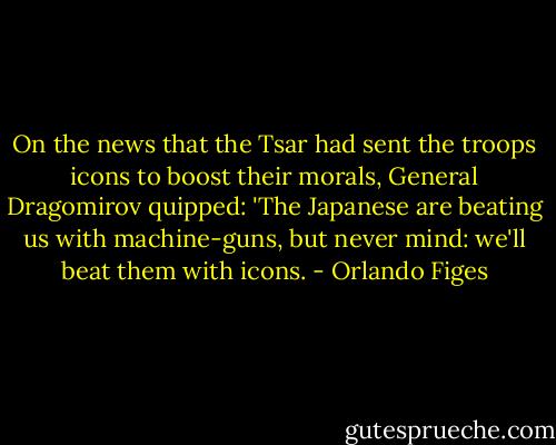 On the news that the Tsar had sent the troops icons to boost their morals, General Dragomirov quipped: 'The Japanese are beating us with machine-guns, but never mind: we'll beat them with icons. - Orlando Figes