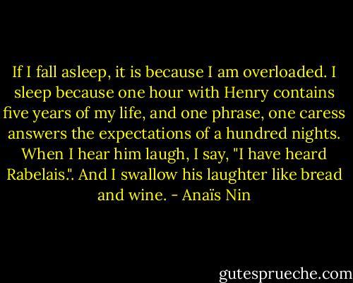 If I fall asleep, it is because I am overloaded. I sleep because one hour with Henry contains five years of my life, and one phrase, one caress answers the expectations of a hundred nights. When I hear him laugh, I say, "I have heard Rabelais.". And I swallow his laughter like bread and wine. - Anaïs Nin