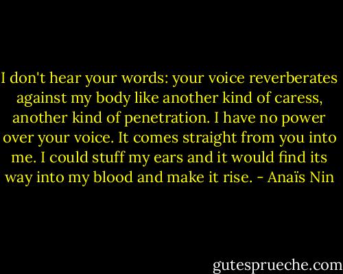 I don't hear your words: your voice reverberates against my body like another kind of caress, another kind of penetration. I have no power over your voice. It comes straight from you into me. I could stuff my ears and it would find its way into my blood and make it rise. - Anaïs Nin