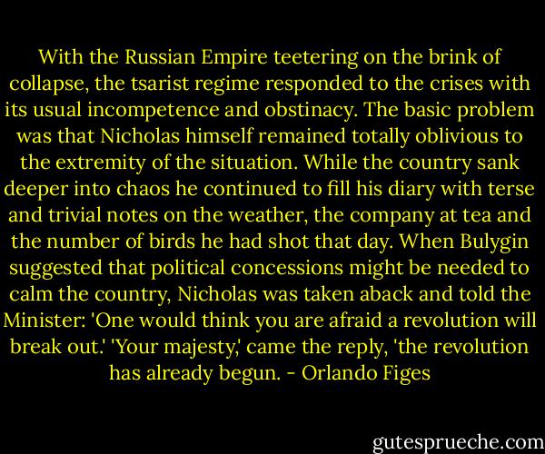 With the Russian Empire teetering on the brink of collapse, the tsarist regime responded to the crises with its usual incompetence and obstinacy. The basic problem was that Nicholas himself remained totally oblivious to the extremity of the situation. While the country sank deeper into chaos he continued to fill his diary with terse and trivial notes on the weather, the company at tea and the number of birds he had shot that day. When Bulygin suggested that political concessions might be needed to calm the country, Nicholas was taken aback and told the Minister: 'One would think you are afraid a revolution will break out.' 'Your majesty,' came the reply, 'the revolution has already begun. - Orlando Figes