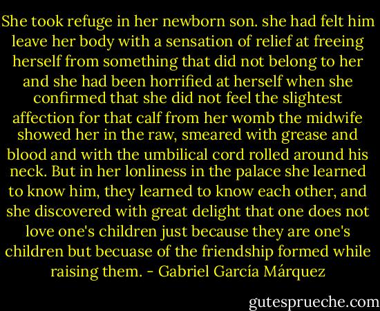 She took refuge in her newborn son. she had felt him leave her body with a sensation of relief at freeing herself from something that did not belong to her and she had been horrified at herself when she confirmed that she did not feel the slightest affection for that calf from her womb the midwife showed her in the raw, smeared with grease and blood and with the umbilical cord rolled around his neck. But in her lonliness in the palace she learned to know him, they learned to know each other, and she discovered with great delight that one does not love one's children just because they are one's children but becuase of the friendship formed while raising them. - Gabriel García Márquez