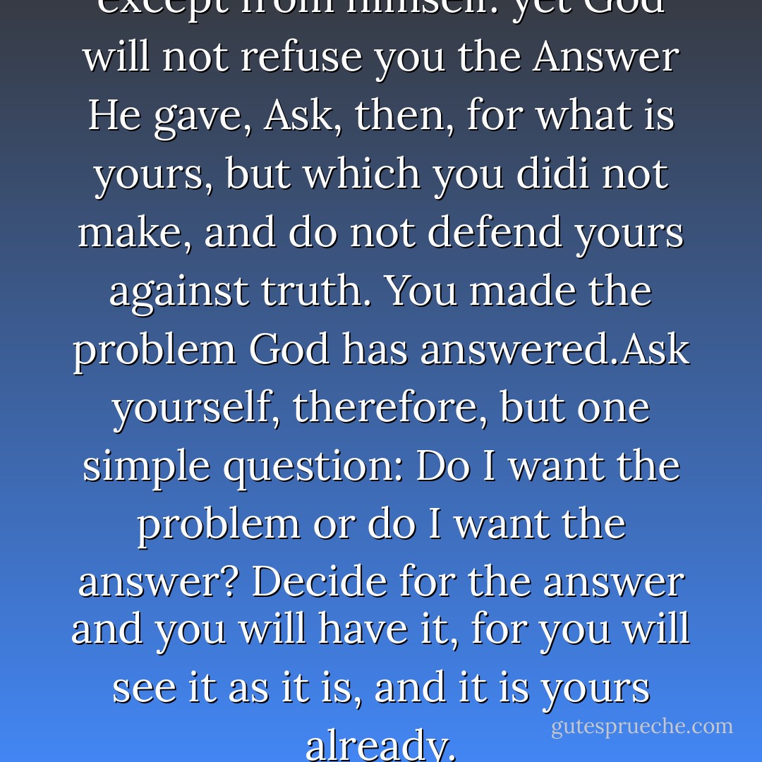No one can withhold truth except from himself. yet God will not refuse you the Answer He gave, Ask, then, for what is yours, but which you didi not make, and do not defend yours against truth. You made the problem God has answered.Ask yourself, therefore, but one simple question: Do I want the problem or do I want the answer? Decide for the answer and you will have it, for you will see it as it is, and it is yours already. - Helen Shucman