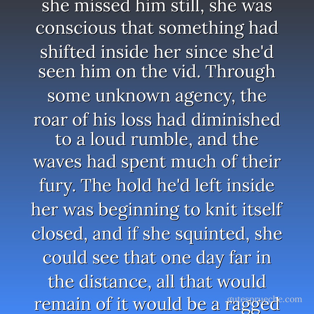 She was inexorably in motion, on her way to a fate that would not include him, and though she missed him still, she was conscious that something had shifted inside her since she'd seen him on the vid. Through some unknown agency, the roar of his loss had diminished to a loud rumble, and the waves had spent much of their fury. The hold he'd left inside her was beginning to knit itself closed, and if she squinted, she could see that one day far in the distance, all that would remain of it would be a ragged seam, sensitive to the touch perhaps, but no longer tender. - Hillary Jordan