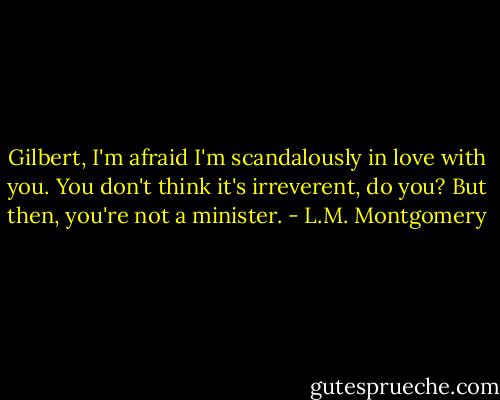 Gilbert, I'm afraid I'm scandalously in love with you. You don't think it's irreverent, do you? But then, you're not a minister. - L.M. Montgomery