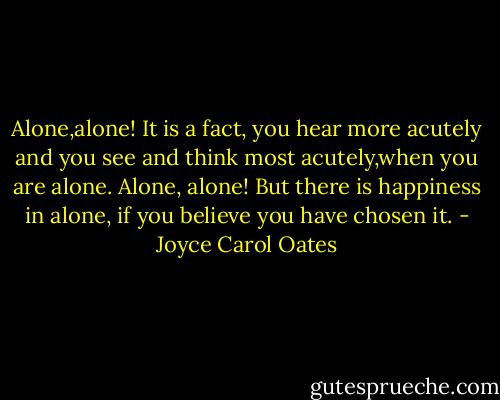 Alone,alone! It is a fact, you hear more acutely and you see and think most acutely,when you are alone.<br />Alone, alone! But there is happiness in alone, if you believe you have chosen it. - Joyce Carol Oates