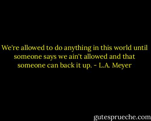 We're allowed to do anything in this world until someone says we ain't allowed and that someone can back it up. - L.A. Meyer