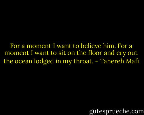 For a moment I want to believe him. For a moment I want to sit on the floor and cry out the ocean lodged in my throat. - Tahereh Mafi