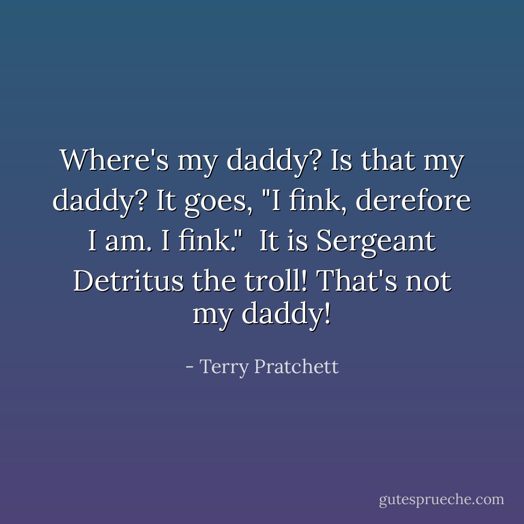 Where's my daddy?<br />Is that my daddy?<br />It goes, "I fink, derefore I am. I fink." <br />It is Sergeant Detritus the troll!<br />That's not my daddy! - Terry Pratchett