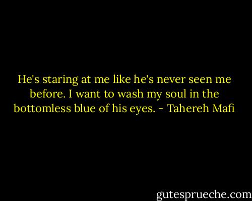 He's staring at me like he's never seen me before. I want to wash my soul in the bottomless blue of his eyes. - Tahereh Mafi