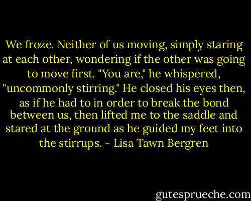 We froze. Neither of us moving, simply staring at each other, wondering if the other was going to move first. "You are," he whispered, "uncommonly stirring." He closed his eyes then, as if he had to in order to break the bond between us, then lifted me to the saddle and stared at the ground as he guided my feet into the stirrups. - Lisa Tawn Bergren