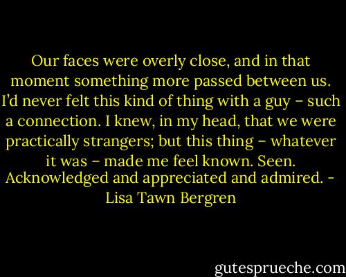 Our faces were overly close, and in that moment something more passed between us. I’d never felt this kind of thing with a guy – such a connection. I knew, in my head, that we were practically strangers; but this thing – whatever it was – made me feel known. Seen. Acknowledged and appreciated and admired. - Lisa Tawn Bergren