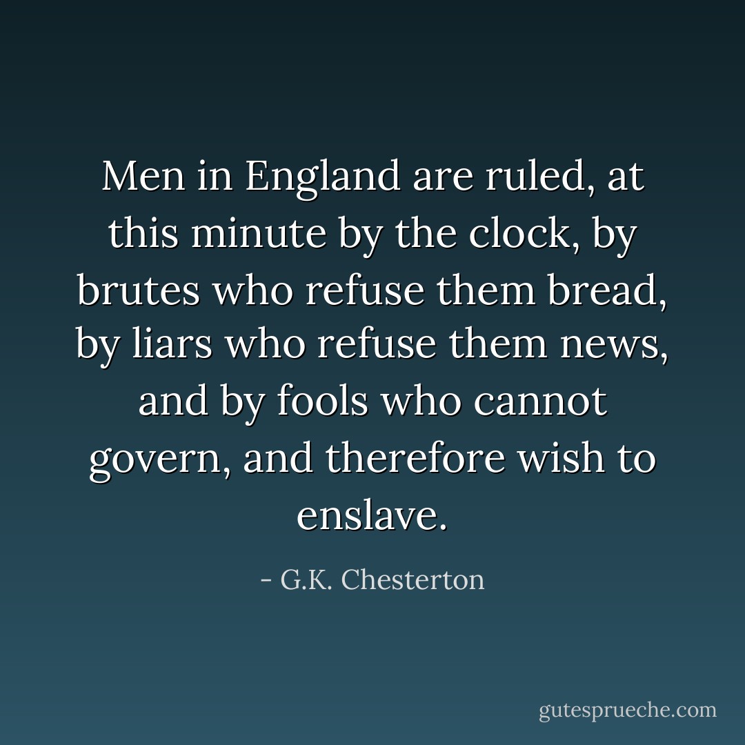 Men in England are ruled, at this minute by the clock, by brutes who refuse them bread, by liars who refuse them news, and by fools who cannot govern, and therefore wish to enslave. - G.K. Chesterton
