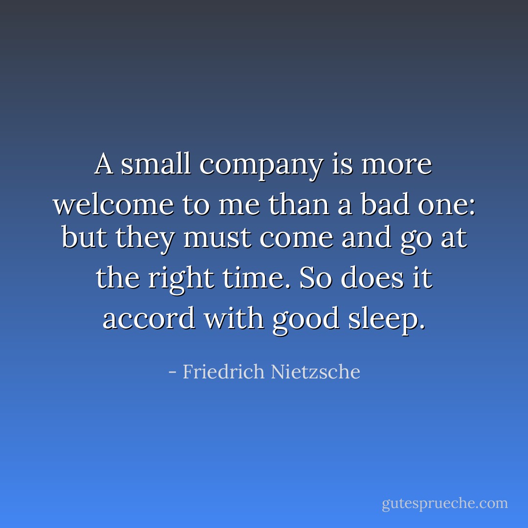 A small company is more welcome to me than a bad one: but they must come and go at the right time. So does it accord with good sleep. - Friedrich Nietzsche