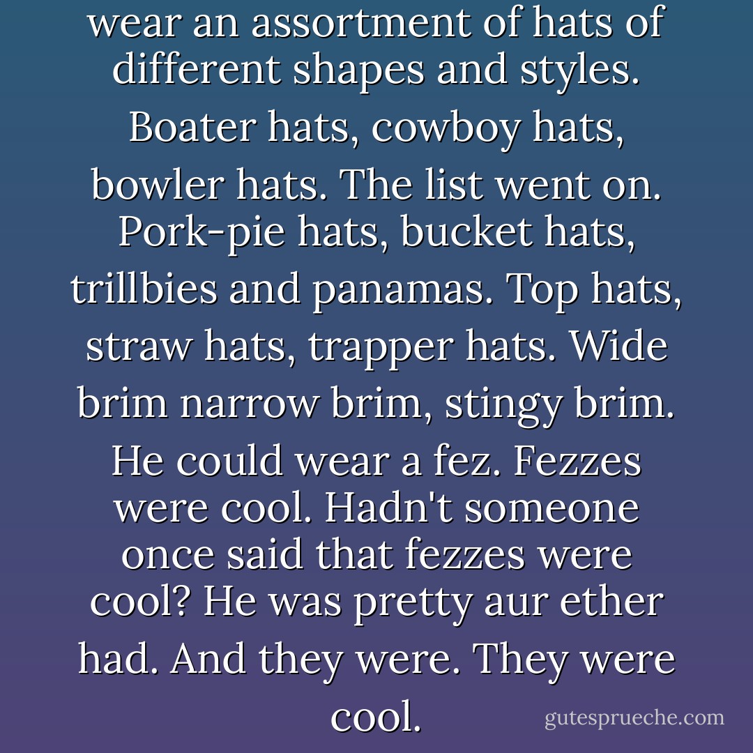 He could wear hats. He could wear an assortment of hats of different shapes and styles. Boater hats, cowboy hats, bowler hats. The list went on. Pork-pie hats, bucket hats, trillbies and panamas. Top hats, straw hats, trapper hats. Wide brim narrow brim, stingy brim. He could wear a fez. Fezzes were cool. Hadn't someone once said that fezzes were cool? He was pretty aur ether had. And they were. They were cool. - Derek Landy
